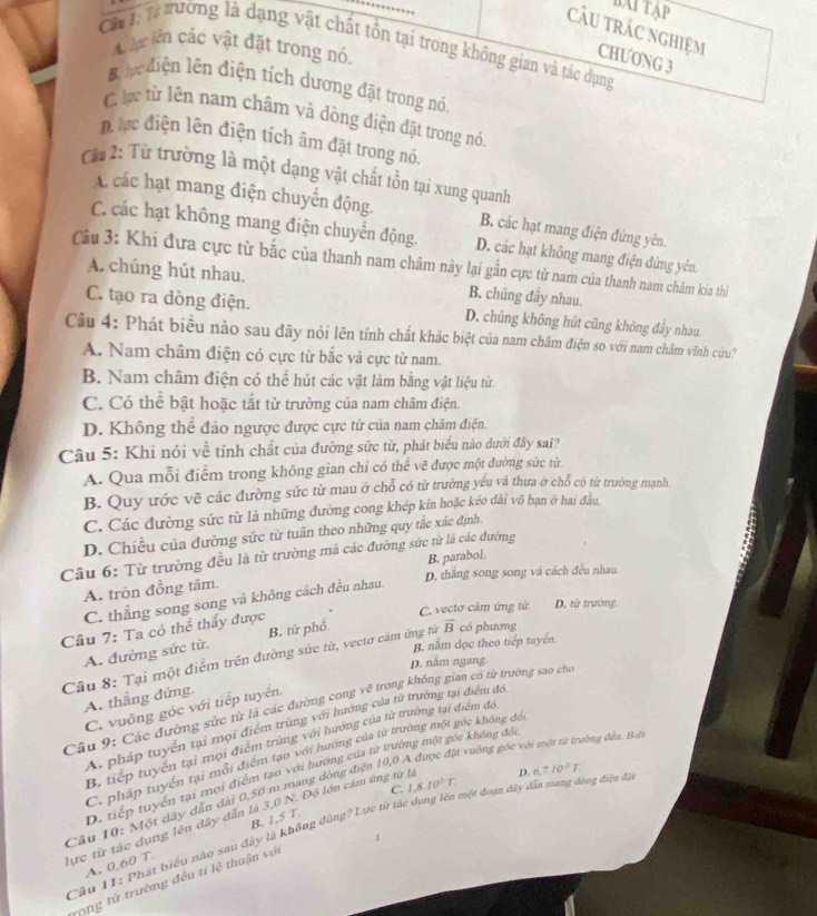 …
BAi Tạp
câu trác nghiệm CHƯONG 3
Ch1: từ ưường là dạng vật chất tôn tại trong không gian và tác dụng
n ậc lên cắc vật đặt trong nó.
B  e diện lên điện tích dương đặt trong nó.
C lc từ lên nam châm và dòng điện đặt trong nỏ
D  điện lên điện tích âm đặt trong nó,
Ch 2: Từ trường là một dạng vật chất tồn tại xung quanh
A các hạt mang điện chuyển động. B. các hạt mang điện đứng yên.
C. các hạt không mang điện chuyển động. D. các hạt không mang điện đứng yên.
Cầu 3: Khi đưa cực từ bắc của thanh nam châm này lại gần cực từ nam của thanh nam châm kia thì
A. chúng hút nhau. B. chúng đây nhau.
C. tạo ra dòng điện. D. chúng không hút cũng không đầy nhau
Câu 4: Phát biểu nào sau đây nói lên tính chất khác biệt của nam châm điện so với nam châm vĩnh cứu?
A. Nam châm điện có cực từ bắc và cực từ nam.
B. Nam châm điện có thể hút các vật làm bằng vật liệu từ.
C. Có thể bật hoặc tắt từ trường của nam châm điện.
D. Không thể đảo ngược được cực từ của nam chăm điện.
Câu 5: Khi nói về tính chất của đường sức từ, phát biểu nào dưới đây sai?
A. Qua mỗi điểm trong không gian chỉ có thể vẽ được một đường sức từ
B. Quy ước vẽ các đường sức từ mau ở chỗ có từ trường yếu và thưa ở chỗ có từ trường maạnh
C. Các đường sức từ là những đường cong khép kín hoặc kéo dài vô hạn ở hai đầu
D. Chiều của đường sức từ tuần theo những quy tắc xác định,
Câu 6: Từ trường đều là từ trường mả các đường sức từ là các đường
D. thắng song song và cách đều nhau
A. tròn đồng tâm. B. parabol.
C. thẳng song song và không cách đều nhau.
Câu 7: Ta có thể thấy được B. từ phố C. vectơ cảm ứng từ D. từ trường
A. đường sức từ.
B. nằm đọc theo tiếp tuyến.
Câu 8: Tại một điểm trên đường sức từ, vectơ cảm ứng tử overline B có phương
D. nằm ngang
A. thẳng đứng
Câu 9: Các đường sức từ là các đường cong vẽ trong không gian có tử trường sao cho
C. vuông góc với tiếp tuyển
A. pháp tuyển tại mọi điểm trùng với hướng của tử trường tại điểm đổ,
B. tiếp tuyển tại mọi điểm trùng với hướng của từ trường tại điểm đó
Mặt vuỡng gốc với một từ trường đếu. Biết
C. pháp tuyển tại mỗi điểm tạo với hướng của từ trưởng một góc không đó
D. tiếp tuyển tại mọi điểm tạo với hướng của từ trường một gốc không đô
C. 1,8.10^2T
Cầu 10: Một dây dân dài 0,50 m mang đòng điện 10,0
lực từ tác dụng lên dây dẫn là 3,0 N. Độ lớn cảm ứng tử lý
Câu 11: Phát biểu nào sau đây là không đùng? Lực từ tác dụng lên một đoạn dây dẫn sang dóng điện đã D. 6,7.10^3T,
A. 0,60 T B. 1,5 T.
rong tử trường đều tỉ lệ thuận với