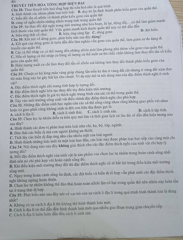 đôi
thuyết tiên hóa tổng hợp hiện đại
Câu 28: Theo thuyết tiến hoá tổng hợp thì tiến hoá nhỏ là quá trình
A. hình thành các nhóm phân loại trên loài. B. duy trì ồn định thành phần kiểu gene của quân thể.
C. biến đổi tần số allele và thành phần kiểu gene của quần thể
D. củng cố ngẫu nhiên những allele trung tính trong quần thể.
Câu 29: Sự thay đổi đột ngột trong môi trường như hỏa hoạn, lũ lụt, động đất,.có thể làm giám mạnh
kích thước của một quần thể. Việc giảm mạnh kích thước quần thể này có thể dẫn đến
A. hiệu ứng thắt cổ chai. B. hiệu ứng sáng lập C. dòng gene. D. đột biển
Câu 30: Khi nói về dòng gene, phát biểu nào sau đây đúng?
A. Kết quả của dòng gene là luồn dẫn đến làm nghèo vốn gene của quần thể, làm giám sự đa dạng di
truyền của quần thể.
B. Các cá thể nhập cư có thể mang đến những allele mới làm phong phú thêm vốn gene của quần thể.
C. Nều số lượng cá thể nhập cư bằng số lượng cả thẻ xuất cư thi chắc chắn không lằm thay đổi tần số kiểu
gene của quần thể.
D. Hiện tượng xuất cư chi làm thay đổi tần số allele mà không làm thay đổi thành phần kiểu gene của
quần thể
Câu 31: Chuột có bộ lông màu vàng giúp chúng lần trốn kê thù ở vùng đất cát nhưng ở vùng đắt xảm đen
thì màu lồng này lại gây bắt lợi cho chuột. Ví dụ này mô tả nội dung nào của đặc điễm thích nghi ở sinh
vật?
A. Đặc điểm thích nghi chi mang tính hợp lý tương đổi.
B. Đặc điểm thích nghi liên tục thay đổi tùy điều kiện môi trường.
C. Đặc điểm thích nghỉ là giá trị thích nghỉ trung bình của các cá thể trong quần thể.
D. Tủy vào môi trường sống sinh vật điều chỉnh đặc điểm thích nghi cho phù hợp.
Câu 32. Những đặc diểm sinh học ngăn cản các cá thể sống cùng nhau cũng không giao phối với nhau
hoặc có giao phối cũng không sinh ra đời con hữu thụ được gọi là
A. cách li địa lí. B. cách li sinh thái. C. cách li sinh sản. D. cách li tập tính.
Câu 33: Chọn lọc tự nhiên diễn ra trên quy mô lớn và thời gian lịch sử lâu dài sẽ dẫn đến hiện tượng nào
sau đây?
A. Hình thành các đơn vị phân loại trên loài như chi, họ, bộ, lớp, ngành.
B. Đào thải các biển dị mả con người không ưa thích.
C. Tích lũy các biển dị đáp ứng nhu cầu nhiều mặt của loài người
D. Hình thành những loài mới từ một loài ban đầu, các loài này được phân loại học xếp vào cùng một chi.
Câu 34: Nội dung nào sau đây không giải thích cho các đặc điểm thích nghi của sinh vật chi hợp lý
tương đối?
A. Mỗi đặc điểm thích nghi của sinh vật là sản phẩm của chọn lọc tự nhiên trong hoàn cảnh sống nhất
định nên nó chỉ phù hợp với hoàn cảnh sống đó.
B. Khi điều kiện môi trường thay đổi thì đặc điểm thích nghi cũ sẽ bắt lợi trong điều kiện môi trường
sống mới.
C. Ngay trong hoàn cảnh sống ổn định, các đột biển và biển dị tổ hợp vẫn phát sinh các đặc điểm thích
nghi không ngừng hoàn thiện.
D. Chọn lọc tự nhiên không thể đảo thái hoàn toàn allele lặn có hại trong quần thể nên allele này luôn tồn
tại ở trạng thái dị hợp
Câu 35: Phát biểu nào sau đây nói về vai trò của sự cách li địa lí trong quả trình hình thành loài là đúng
nhất?
A. Không có sự cách li địa lí thì không thể hình thành loài mới.
B. Cách li địa lí có thể dẫn đến hình thành loài mới qua nhiều giai đoạn trung gian chuyễn tiếp.
C. Cách li địa lí luôn luôn dẫn đến cách li sinh sản.