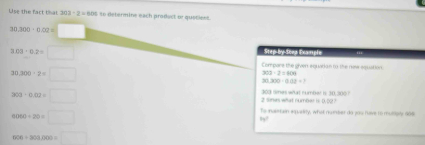 Use the fact that 303· 2=606 to determine each product or quotient.
30,300· 0.02=□
3.03· 0.2=□
Step-by Step Example “
30,300°2=□
Compare the given equation to the new equation.
303· 2=606
30.300· 0.02=
303: times what number is 30,300?
303· 0.02equiv □ 2 times what number is 0.02?
6060/ 20equiv □
To maintain equality, what number do you have to multiply 606
6y^2
606/ 303,000=□