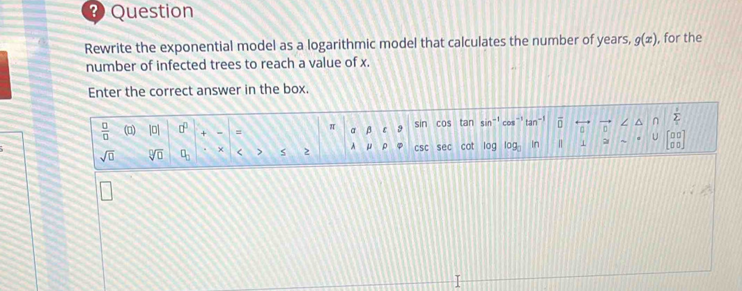 Question 
Rewrite the exponential model as a logarithmic model that calculates the number of years, g(x) , for the 
number of infected trees to reach a value of x. 
Enter the correct answer in the box. 
 □ /□   () |0| □^(□) + = α β ε 9 sin cos tan sin □ 。 ∠ ^ sumlimits _a^(b
π
U 
sqrt(□) sqrt [□ ]□ ) □ _□  + < > 2 A μ ρ CSC sec cot log log _□  In ⊥ beginbmatrix □ □  □ □ endbmatrix