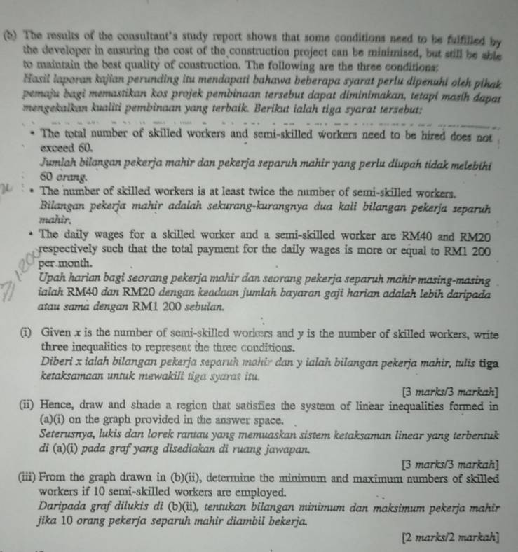 The results of the consultant's study report shows that some conditions need to be fulfilled by
the developer in ensuring the cost of the construction project can be minimised, but still be shle
to maintain the best quality of construction. The following are the three conditions:
Hasil laporan kajian perunding itu mendapati bahawa beberapa syarat perlu dipenuhi oleh pikak
pemaju bagi memastikan kos projek pembinaan tersebut dapat diminimakan, tetapi masíh dapat
mengekaikan kualiti pembinaan yang terbaik. Berikut ialah tiga syarat tersebut:
The total number of skilled workers and semi-skilled workers need to be hired does not
exceed 60.
Jumlah bilangan pekerja mahir dan pekerja separuh mahir yang perlu diupah tidak melebihi
60 orang.
The number of skilled workers is at least twice the number of semi-skilled workers.
Bilangan pekerja mahir adalah sekurang-kurangnya dua kali bilangan pekerja separuh
mahir.
The daily wages for a skilled worker and a semi-skilled worker are RM40 and RM20
respectively such that the total payment for the daily wages is more or equal to RM1 200
per month.
Upah harian bagi seorang pekerja mahir dan seorang pekerja separuh mahir masing-masing
ialah RM40 dan RM20 dengan keadaan jumlah bayaran gaji harian adalah lebih daripada
atau samä dengan RM1 200 sebulan.
(i) Given x is the number of semi-skilled workers and y is the number of skilled workers, write
three inequalities to represent the three conditions.
Diberi x ialah bilangan pekerja separuh mahir dan y ialah bilangan pekerja mahir, tulis tige
ketaksamaan untuk mewakili tiga syarat itu.
[3 marks/3 markah]
(ii) Hence, draw and shade a region that satisfies the system of linear inequalities formed in
(a)(i) on the graph provided in the answer space.
Seterusnya, lukis dan lorek rantau yang memuaskan sistem ketaksaman linear yang terbentuk
di (a)(i) pada graf yang disediakan di ruang jawapan.
[3 marks/3 markah]
(iii) From the graph drawn in (b)(ii), determine the minimum and maximum numbers of skilled
workers if 10 semi-skilled workers are employed.
Daripada graf dilukis di (b)(ii), tentukan bilangan minimum dan maksimum pekerja mahir
jika 10 orang pekerja separuh mahir diambil bekerja.
[2 marks/2 markah]