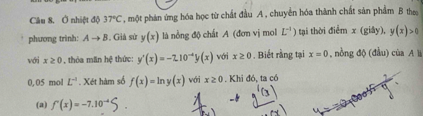 Ở nhiệt độ 37°C , một phản ứng hóa học từ chất đầu A , chuyền hóa thành chất sản phầm B theo 
phương trình: Ato B. Giả sử y(x) là nồng độ chất A (đơn vị mol L^(-1)) tại thời điểm x (giây), y(x)>0
với x≥ 0 , thỏa mãn hệ thức: y'(x)=-7.10^(-4)y(x) với x≥ 0. Biết rằng tại x=0 , nồng độ (đầu) của A là
0,05 mol L^(-1). Xét hàm số f(x)=ln y(x) với x≥ 0. Khi đó, ta có 
(a) f'(x)=-7.10^(-4)