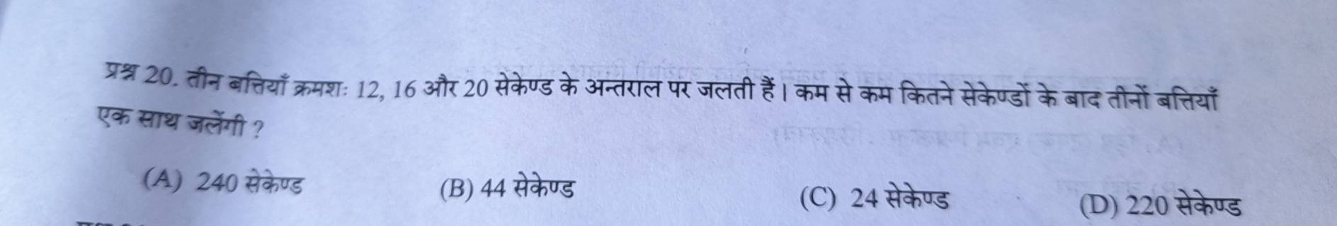 प्रश्न 20. तीन बत्तियाँ क्रमशः 12, 16 और 20 सेकेण्ड के अन्तराल पर जलती हैं। कम से कम कितने सेकेण्डों के बाद तीनों बत्तियाँ
एक साथ जलेंगी ?
(A) 240 सेकेण्ड (B) 44 सेकेण्ड
(C) 24 सेकेण्ड
(D) 220 सेकेण्ड