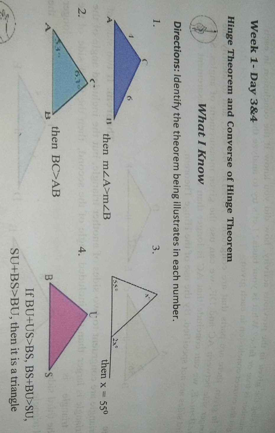 Week 1- Day 3&4
Hinge Theorem and Converse of Hinge Theorem
What I Know
Directions: Identify the theorem being illustrates in each number.
1.
then m∠ A>m∠ B x=55°
2.
4.
then BC>AB
If BU+US>BS,BS+BU>SU,
SU+BS>BU , then it is a triangle