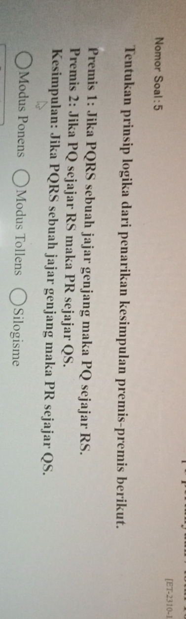 [ET-2310-1 
Nomor Soal : 5 
Tentukan prinsip logika dari penarikan kesimpulan premis-premis berikut. 
Premis 1: Jika PQRS sebuah jajar genjang maka PQ sejajar RS. 
Premis 2: Jika PQ sejajar RS maka PR sejajar QS. 
Kesimpulan: Jika PQRS sebuah jajar genjang maka PR sejajar QS. 
Modus Ponens Modus Tollens Silogisme