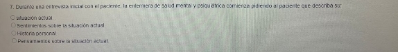 Durante una entrevista inicial con el paciente, la enfermera de salud mental y psiquiátrica comieniza pidiendo al paciente que describa su 
situación actual. 
Sentimientos sobre la stuación actual. 
Historia personal 
Pensamientos sobre la situación actual