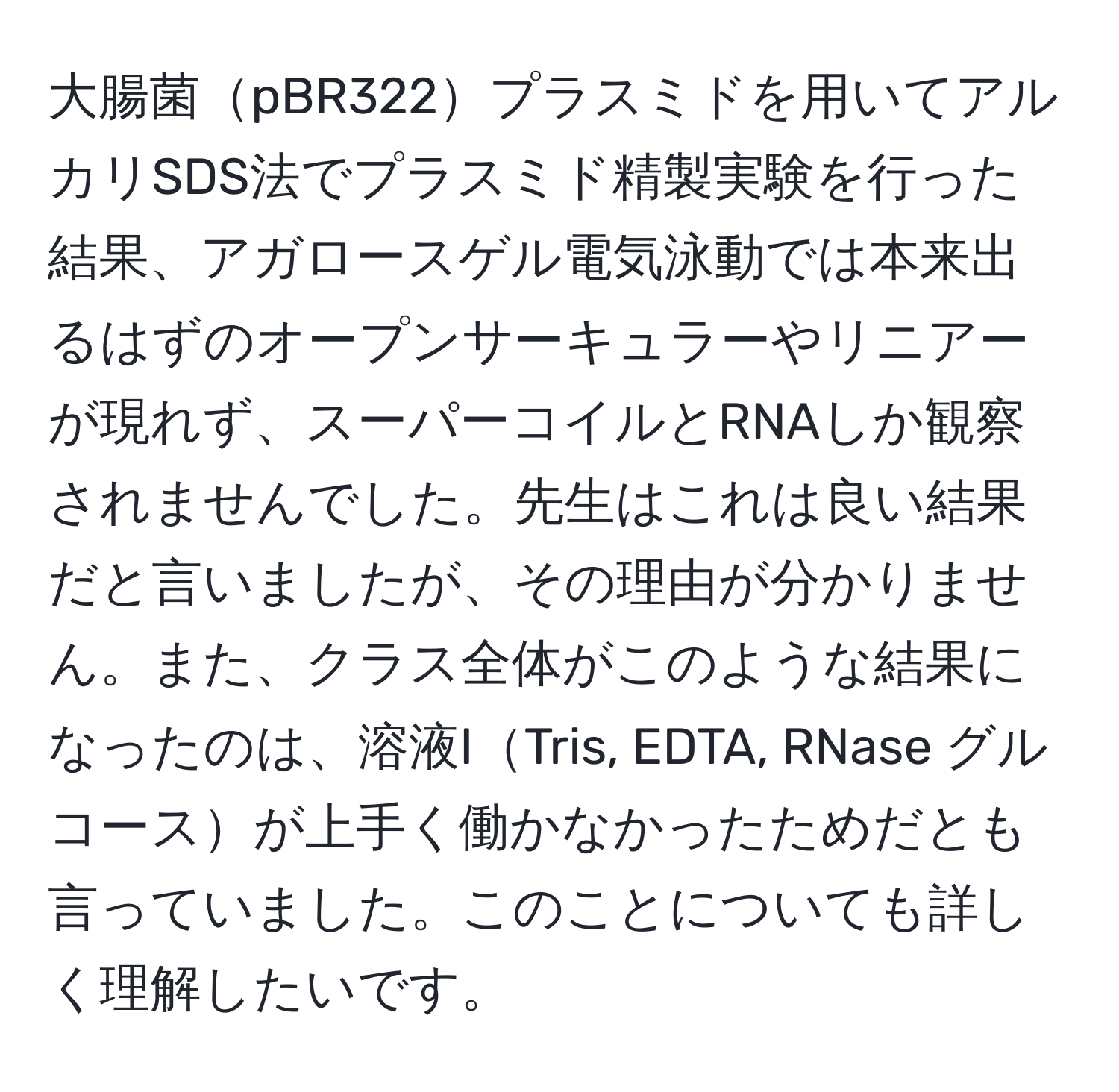 大腸菌pBR322プラスミドを用いてアルカリSDS法でプラスミド精製実験を行った結果、アガロースゲル電気泳動では本来出るはずのオープンサーキュラーやリニアーが現れず、スーパーコイルとRNAしか観察されませんでした。先生はこれは良い結果だと言いましたが、その理由が分かりません。また、クラス全体がこのような結果になったのは、溶液ITris, EDTA, RNase グルコースが上手く働かなかったためだとも言っていました。このことについても詳しく理解したいです。