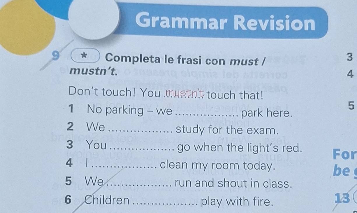 Grammar Revision 
9 Completa le frasi con must / 
3 
mustn’t. 
4 
Don't touch! You mustn't touch that! 
5 
1 No parking - we _park here. 
2 We _study for the exam. 
3 You _go when the light’s red. For 
4 1 _clean my room today. 
be 
5 We _run and shout in class. 
6 Children _play with fire. 
13