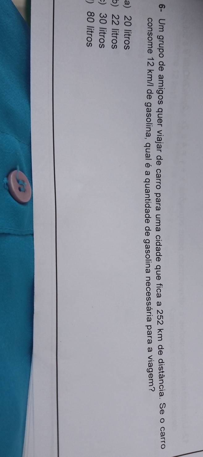 6- Um grupo de amigos quer viajar de carro para uma cidade que fica a 252 km de distância. Se o carro
consome 12 km/l de gasolina, qual é a quantidade de gasolina necessária para a viagem?
a) 20 litros
b) 22 litros
) 30 litros
) 80 litros