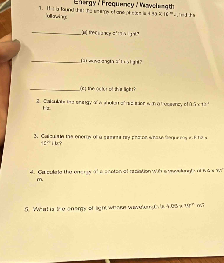 Energy / Frequency / Wavelength 
1. If it is found that the energy of one photon is 4.85* 10^(-19)J , find the 
following: 
_(a) frequency of this light? 
_(b) wavelength of this light? 
_(c) the color of this light? 
2. Calculate the energy of a photon of radiation with a frequency of 8.5* 10^(14)
Hz. 
3. Calculate the energy of a gamma ray photon whose frequency is 5.02 x
10^(20)Hz ? 
4. Calculate the energy of a photon of radiation with a wavelength of 6.4* 10^(-7)
m. 
5. What is the energy of light whose wavelength is 4.06* 10^(-11)m ?