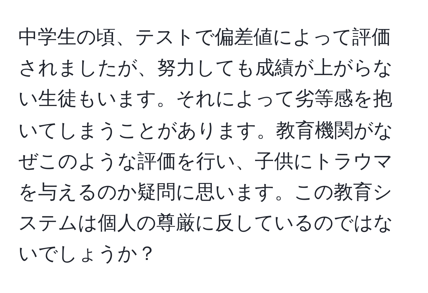 中学生の頃、テストで偏差値によって評価されましたが、努力しても成績が上がらない生徒もいます。それによって劣等感を抱いてしまうことがあります。教育機関がなぜこのような評価を行い、子供にトラウマを与えるのか疑問に思います。この教育システムは個人の尊厳に反しているのではないでしょうか？