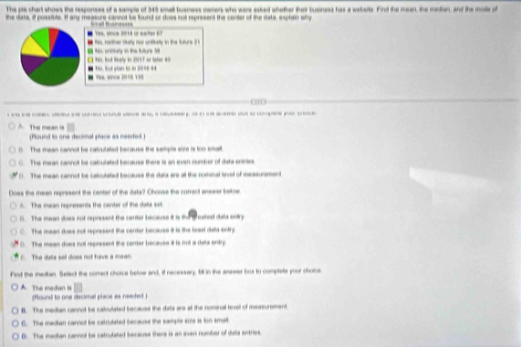 The pia chart shows the responses of a sample of 345 small busness oeners who were asked whether they Susiness has a wshsrte. Find the mean, the median, and the mode of
the data, it possible. If any measure cannot be found or doss not represent the conter of the data, explain why
Wal tanass
ves. snos 2018 or eater 6
, nather tkelly for untiedy in the future 
. Nio, Bout Risty in 2017 or later 40 His, unctally in the futurs 3
, S géan to in 2 0 1 0 = es, ence 2015 1 ½5
010
--
A. The mean is
Pound to one decimal place as needed
0. The mean cannot be catculated because the sample sire is too small.
C. The mean cannol be calcutated because there is an even number of data entries
0. The mean cannot be calcutated becauss the data are at the nominal level of messurement
loes the mean represent the center of the diata? Chcose the comrect answer below
A. The mean represents the center of the data set
B. The mean does not represent the center because it is the teatest data entry
C. The mean does not represent the center because it is the leasl data entry
). The mean does not represent the center because it is not a data entry
The dats set does not him a mean
Find the median. Select the correct choice below and, if necessary, fill n the answer box to complate your chorce
A. The modian is
(Found to one decimal place as neaded .
B. The median cannot be calculated because the dala are all the nominal lnvell of measurement
G. The median cannol be catculated because the sample size is ton sma
D. The median cannol be catculated because there is an even nuisher of data entries