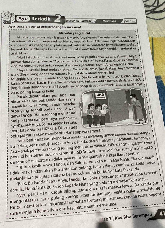 Ayo Berlatih Asesmen Formatif Membaca Skon_
Ayo, bacalah cerita berikut dengan saksama!
Mukaku yang Pucat
Istirahat pertama sudah berjalan 5 menit. Anya kembali ke kelas setelah membeli
air minum di kantin. Anya melihat Hana yang duduk sambil menelungkupkan tangan
dengan muka menghadap pintu masuk kelas. Anya penasaran kemudian mendekat
ke arah Hana. "Kenapa kamu terlihat pucat Hana?" tanya Anya sambil mendekat ke
arah Hana.
“Hari ini adalah menstruasi pertamaku dan perutku rasanya sangat nyeri, Anya,”
jawab Hana dengan lemas. "Ayo aku antar kamu ke UKS, Hana. Kamu dapat beristirahat
dan meminum obat untuk mengatasi nyeri perutmu," tawar Anya kepada Hana.
“Tapi aku tidak kuat berjalan, Anya. Aku sudah lemas,” jawab Hana. Anya memutar
otak. Siapa yang dapat membantu Hana dalam situasi seperti ini?
Mungkin dia bisa meminta tolong kepada Dinda, ketua kelas, tetapi badan Dinda
kalah besar dari badan Hana. Takut malah nanti terjatuh ketika memapah Hana ke UKS.
Bagaimana dengan Salma? Sepertinya dia yang dapat membantu karena badannya
yang paling besar di kelas.
Pucuk dicinta ulam pun tiba. Dar
pintu kelas tampak Dinda dan Salm
masuk ke kelas menghampiri merek
"Apa yang terjadi pada Hana, Anya
tanya Dinda. “Hana sedang menstrua
hari pertama dan perutnya mengalam
nyeri," jawab Anya. Salma segera berka
“Ayo, kita antar ke UKS saja. Di sana a
petugas yang akan membantu Hana supaya sembuh."
Hana berterima kasih kepada teman-temannya yang ringan tangan membantunya.
Bu Farida juga memuji tindakan Anya, Dinda, dan Salma yang membantu temannya.
Anak-anak perempuan yang sedang mengalami menstruasi kadang mengalami nyeri
perut di hari pertama. Oleh karena itu, SD Argowilis menyediakan ruang UKS lengkap
dengan obat-obatan di dalamnya demi mengantisipasi kejadian seperti ini.
“Terima kasih Anya, Dinda, dan Salma. Ibu akan menjaga Hana. Jika dia masih
tidak enak badan akan Ibu antarkan pulang. Kalian dapat kembali ke kelas untuk
melanjutkan pelajaran karena bel masuk sudah berbunyi," kata Bu Farida.
“Baik, Bu Farida!” seru Anya, Dinda, dan Salma bersamaan. "Istirahatlah terlebih
dahulu, Hana," kata Bu Farida kepada Hana yang sedang memejamkan mata.
Nyeri perut Hana sudah hilang, tetapi dia masih merasa lemas. Bu Farida pun
mengantarkan Hana pulang karena sebentar lagi juga waktu pulang sekolah. Bu
Farida memberikan informasi tambahan tentang menstruasi kepada Hana, seperti
cara menjaga kebersihan dan kesehatan saat menstruasi.
ab 7 | Aku Bisa Berempati 41