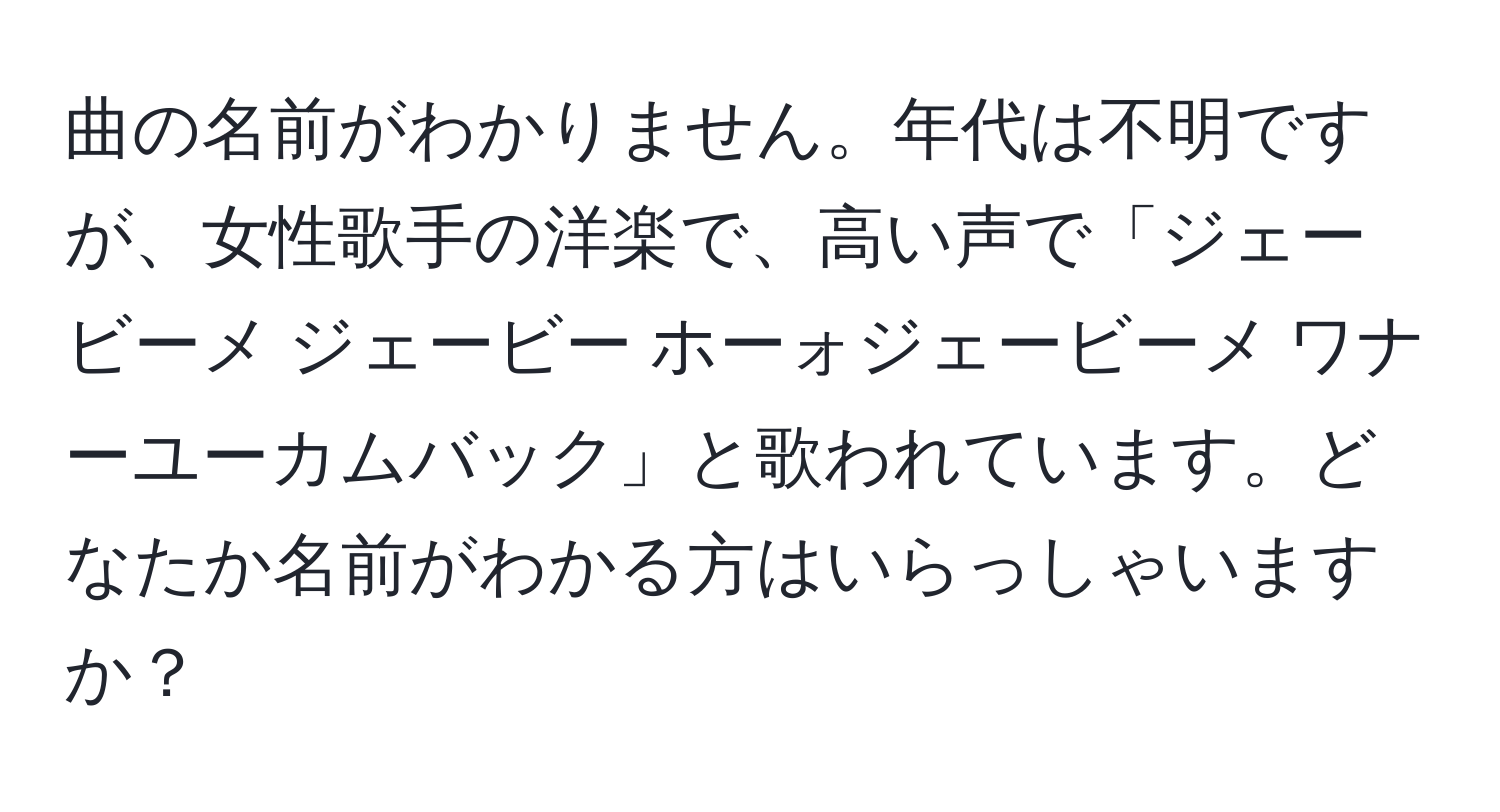 曲の名前がわかりません。年代は不明ですが、女性歌手の洋楽で、高い声で「ジェービーメ ジェービー ホーォジェービーメ ワナーユーカムバック」と歌われています。どなたか名前がわかる方はいらっしゃいますか？