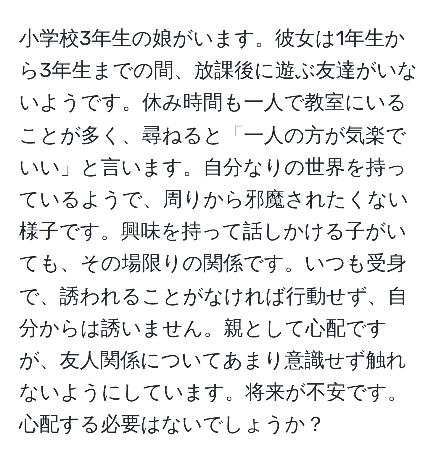 小学校3年生の娘がいます。彼女は1年生から3年生までの間、放課後に遊ぶ友達がいないようです。休み時間も一人で教室にいることが多く、尋ねると「一人の方が気楽でいい」と言います。自分なりの世界を持っているようで、周りから邪魔されたくない様子です。興味を持って話しかける子がいても、その場限りの関係です。いつも受身で、誘われることがなければ行動せず、自分からは誘いません。親として心配ですが、友人関係についてあまり意識せず触れないようにしています。将来が不安です。心配する必要はないでしょうか？