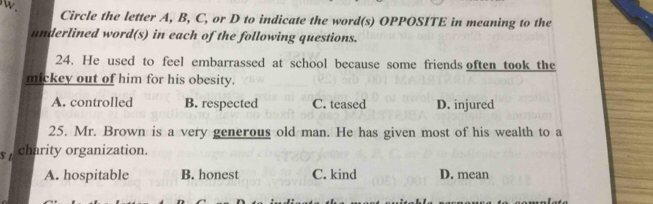 Circle the letter A, B, C, or D to indicate the word(s) OPPOSITE in meaning to the
underlined word(s) in each of the following questions.
24. He used to feel embarrassed at school because some friends often took the
mickey out of him for his obesity.
A. controlled B. respected C. teased D. injured
25. Mr. Brown is a very generous old man. He has given most of his wealth to a
s charity organization.
A. hospitable B. honest C. kind D. mean