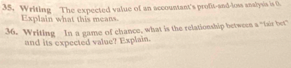 Writing The expected value of an accountant's profit-and-loss analysis is 0. 
Explain what this means. 
36. Writing In a game of chance, what is the relationship between a “fair bet” 
and its expected value? Explain.