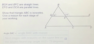 BGA and BFC are straight lines
EFG and DCA are parallel lines
Show that triangle ABC is isosceles.
Give a reason for each stage of
your working.
Angle BAC= angle BAC with reason
Next stages with reasons on the same line as
the angles found (eg  angle XYZ=75 degrees