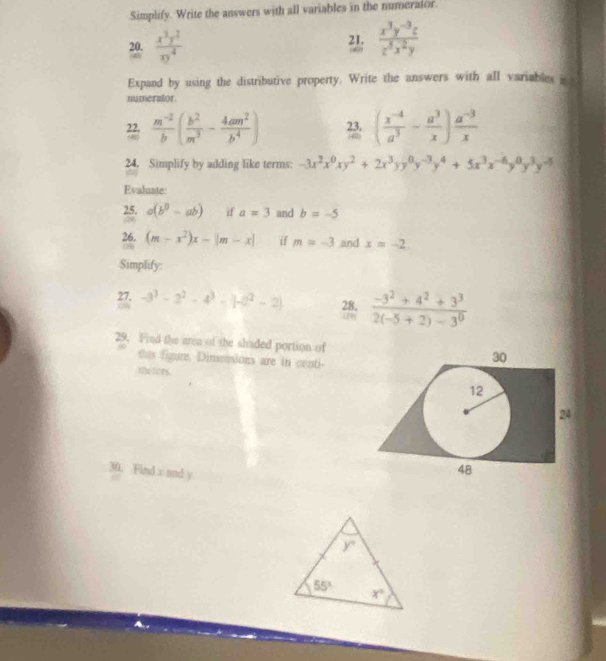 Simplify. Write the answers with all variables in the numerator.
20.  x^3y^2/xy^4  21;  (x^3y^(-3)z)/z^5x^2y 
Expand by using the distributive property. Write the answers with all variables i
numerator
 (m^(-2))/b ( b^2/m^3 - 4am^2/b^4 ) 23. ( (x^(-4))/a^3 - a^3/x ) (a^(-3))/x 
y
24. Simplify by adding like terms: -3x^2x^0xy^2+2x^3yy^0y^(-3)y^4+5x^3x^(-6)y^0y^3y^(-5)
Evalnate:
25. a(b^0-ab) if a=3 and b=-5
(29
26. (m-x^2)x-|m-x| if m=-3 and x=-2
(8)
Simplify:
27. -3^3-2^2-4^3-|-2^2-2| 28. 2  (-3^2+4^2+3^3)/2(-5+2)-3^0 
29. Find the area of the shaded portion of
thas figure. Dimensions are in centi-
/meters.
30. Find x and y