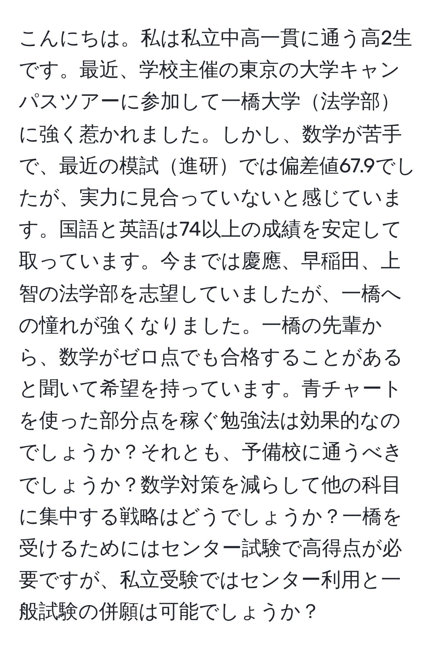 こんにちは。私は私立中高一貫に通う高2生です。最近、学校主催の東京の大学キャンパスツアーに参加して一橋大学法学部に強く惹かれました。しかし、数学が苦手で、最近の模試進研では偏差値67.9でしたが、実力に見合っていないと感じています。国語と英語は74以上の成績を安定して取っています。今までは慶應、早稲田、上智の法学部を志望していましたが、一橋への憧れが強くなりました。一橋の先輩から、数学がゼロ点でも合格することがあると聞いて希望を持っています。青チャートを使った部分点を稼ぐ勉強法は効果的なのでしょうか？それとも、予備校に通うべきでしょうか？数学対策を減らして他の科目に集中する戦略はどうでしょうか？一橋を受けるためにはセンター試験で高得点が必要ですが、私立受験ではセンター利用と一般試験の併願は可能でしょうか？