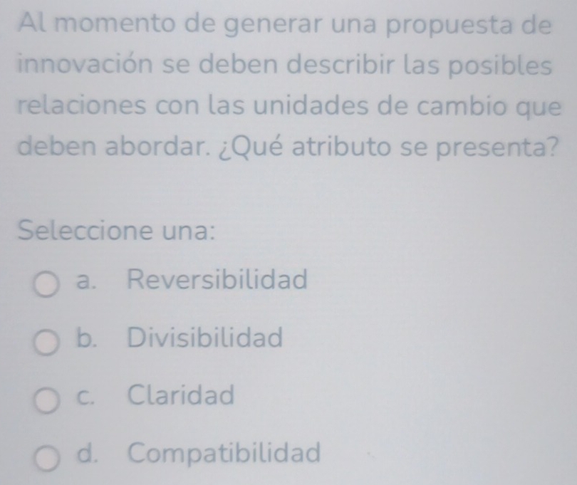 Al momento de generar una propuesta de
innovación se deben describir las posibles
relaciones con las unidades de cambio que
deben abordar. ¿Qué atributo se presenta?
Seleccione una:
a. Reversibilidad
b. Divisibilidad
c. Claridad
d. Compatibilidad