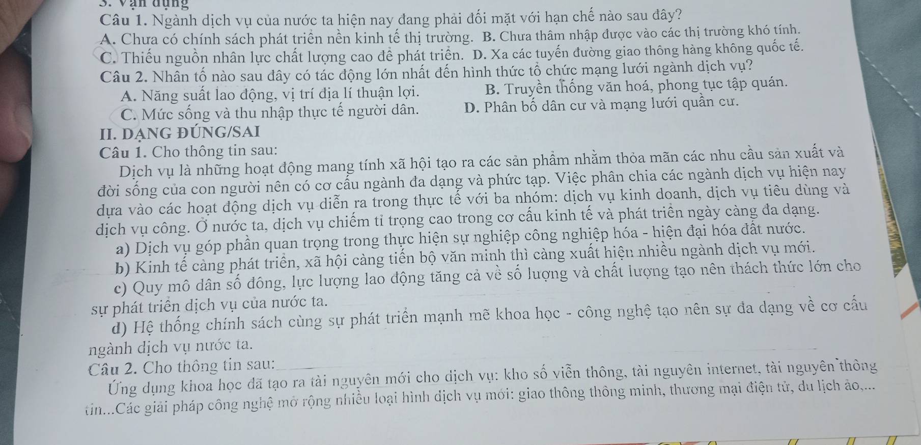 Vạn dụng
Câu 1. Ngành dịch vụ của nước ta hiện nay đang phải đối mặt với hạn chế nào sau đây?
A. Chưa có chính sách phát triển nền kinh tế thị trường. B. Chưa thâm nhập được vào các thị trường khó tính.
C. Thiếu nguồn nhân lực chất lượng cao để phát triển. D. Xa các tuyến đường giao thông hàng không quốc tế.
Câu 2. Nhân tố nào sau đây có tác động lớn nhất đến hình thức tổ chức mạng lưới ngành dịch vụ?
A. Năng suất lao động, vị trí địa lí thuận lợi. B. Truyền thống văn hoá, phong tục tập quán.
C. Mức sống và thu nhập thực tế người dân. D. Phân bố dân cư và mạng lưới quần cư.
II. DẠNG ĐÚNG/SAI
Câu 1. Cho thông tin sau:
Dịch vụ là những hoạt động mang tính xã hội tạo ra các sản phẩm nhằm thỏa mãn các nhu cầu sản xuất và
đời sống của con người nên có cơ cấu ngành đa dạng và phức tạp. Việc phân chia các ngành dịch vụ hiện nay
dựa vào các hoạt động dịch vụ diễn ra trong thực tế với ba nhóm: dịch vụ kinh doanh, dịch vụ tiêu dùng và
dịch vụ công. Ở nước ta, dịch vụ chiếm tỉ trọng cao trong cơ cấu kinh tế và phát triển ngày càng đa dạng.
a) Dịch vụ góp phần quan trọng trong thực hiện sự nghiệp công nghiệp hóa - hiện đại hóa đất nước.
b) Kinh tế càng phát triển, xã hội càng tiến bộ văn minh thì càng xuất hiện nhiều ngành dịch vụ mới.
c) Quy mô dân số đông, lực lượng lao động tăng cả về số lượng và chất lượng tạo nên thách thức lớn cho
sự phát triển dịch vụ của nước ta.
d) Hệ thống chính sách cùng sự phát triển mạnh mẽ khoa học - công nghệ tạo nên sự đa dạng về cơ cấu
ngành dịch vụ nước ta.
Câu 2. Cho thông tin sau:
Ứng dụng khoa học đã tạo ra tài nguyên mới cho dịch vụ: kho số viễn thông, tài nguyên internet, tài nguyên thông
tin...Các giải pháp công nghệ mở rộng nhiều loại hình dịch vụ mới: giao thông thông minh, thương mại điện tử, du lịch ảo,...