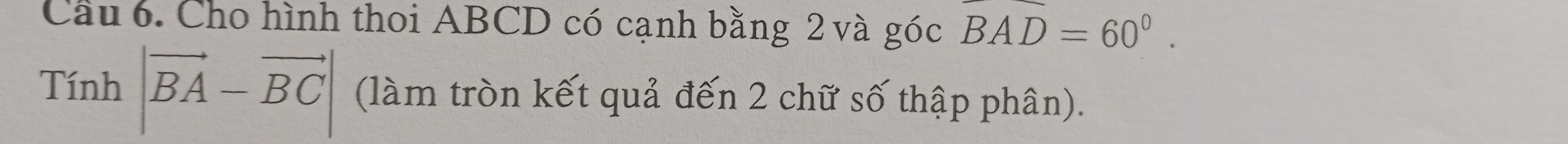 Cầu 6. Cho hình thoi ABCD có cạnh bằng 2 và góc overline BAD=60°. 
Tính |vector BA-vector BC| (làm tròn kết quả đến 2 chữ số thập phân).