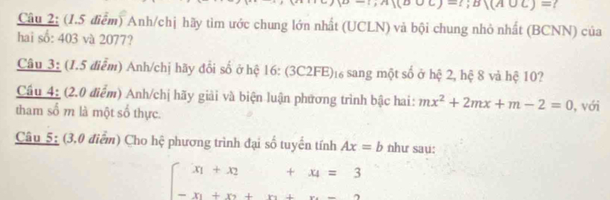 -;D|(A∪ C)=
Câu 2: (1.5 điểm) Anh/chị hãy tìm ước chung lớn nhất (UCLN) và bội chung nhỏ nhất (BCNN) của 
hai số: 403 và 2077? 
Câu 3: (1.5 điểm) Anh/chị hãy đổi số ở hệ 16: (3C2FE)₁ sang một số ở hệ 2, hệ 8 và hệ 10? 
Cầu 4: (2.0 điểm) Anh/chị hãy giải và biện luận phương trình bậc hai: mx^2+2mx+m-2=0
tham số m là một số thực. , với 
Câu 5: (3,0 điểm) Cho hệ phương trình đại số tuyển tính Ax=b như sau:
beginarrayl x_1+x_2+x_4=3 -x_1+x_2+x_3+x_4=3endarray.