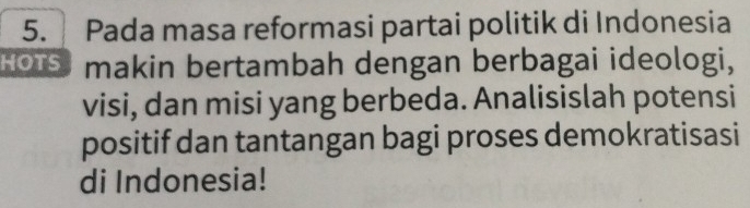 Pada masa reformasi partai politik di Indonesia 
HOTS makin bertambah dengan berbagai ideologi, 
visi, dan misi yang berbeda. Analisislah potensi 
positif dan tantangan bagi proses demokratisasi 
di Indonesia!