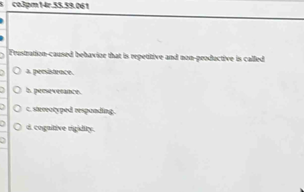 co3pm14r.55.59.061
Frustration-caused behavior that is repetitive and non-productive is called
a. persistence.
b. perseverance.
c. stereotyped responding.
d. cognitive rigidity.