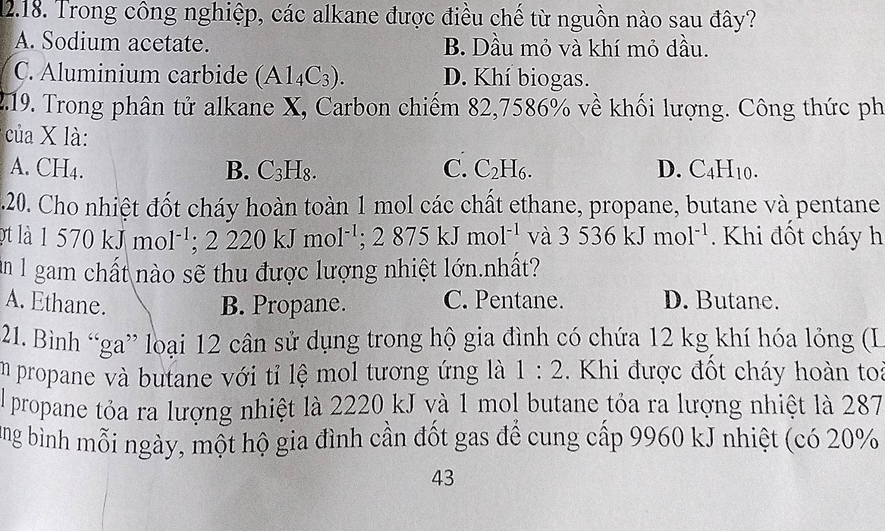 Trong công nghiệp, các alkane được điều chế từ nguồn nào sau đây?
A. Sodium acetate. B. Dầu mỏ và khí mỏ dầu.
C. Aluminium carbide (Al_4C_3). D. Khí biogas.
2.19. Trong phân tử alkane X, Carbon chiếm 82,7586% về khối lượng. Công thức ph
của X là:
A. CH4. B. C_3H_8. C. C_2H_6. D. C_4H_10. 
.20. Cho nhiệt đốt cháy hoàn toàn 1 mol các chất ethane, propane, butane và pentane
ợt là 1570kJmol 1^(-1); 2220kJmol^(-1); 2875kJmo 1^(-1) và 3536kJmol^(-1). Khi đốt cháy h
ăn 1 gam chất nào sẽ thu được lượng nhiệt lớn.nhất?
A. Ethane. B. Propane. C. Pentane. D. Butane.
21. Bình “ga” loại 12 cân sử dụng trong hộ gia đình có chứa 12 kg khí hóa lỏng (L
im propane và butane với tỉ lệ mol tương ứng là 1:2. Khi được đốt cháy hoàn toi
El propane tỏa ra lượng nhiệt là 2220 kJ và 1 mol butane tỏa ra lượng nhiệt là 287
ung bình mỗi ngày, một hộ gia đình cần đốt gas để cung cấp 9960 kJ nhiệt (có 20%
43