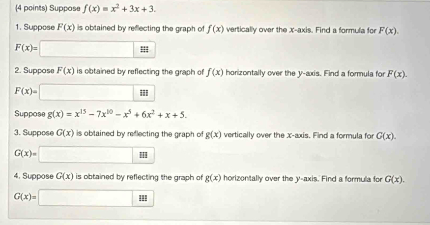 Suppose f(x)=x^2+3x+3. 
1. Suppose F(x) is obtained by reflecting the graph of f(x) vertically over the x-axis. Find a formula for F(x).
F(x)=□
2. Suppose F(x) is obtained by reflecting the graph of f(x) horizontally over the y-axis. Find a formula for F(x).
F(x)=□
Suppose g(x)=x^(15)-7x^(10)-x^5+6x^2+x+5. 
3. Suppose G(x) is obtained by reflecting the graph of g(x) vertically over the x-axis. Find a formula for G(x).
G(x)=□
4. Suppose G(x) is obtained by reflecting the graph of g(x) horizontally over the y-axis. Find a formula for G(x).
G(x)=□