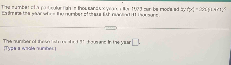 The number of a particular fish in thousands x years after 1973 can be modeled by f(x)=225(0.871)^x. 
Estimate the year when the number of these fish reached 91 thousand. 
The number of these fish reached 91 thousand in the year □. 
(Type a whole number.)