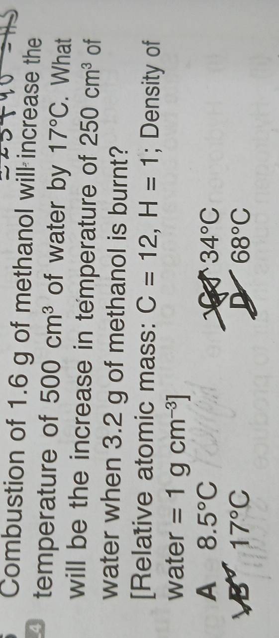 Combustion of 1.6 g of methanol will increase the
4 temperature of 500cm^3 of water by 17°C. What
will be the increase in temperature of 250cm^3 of
water when 3.2 g of methanol is burnt?
[Relative atomic mass: C=12, H=1; Density of
water =1gcm^(-3)]
A 8.5°C
34°C
B 17°C
D 68°C