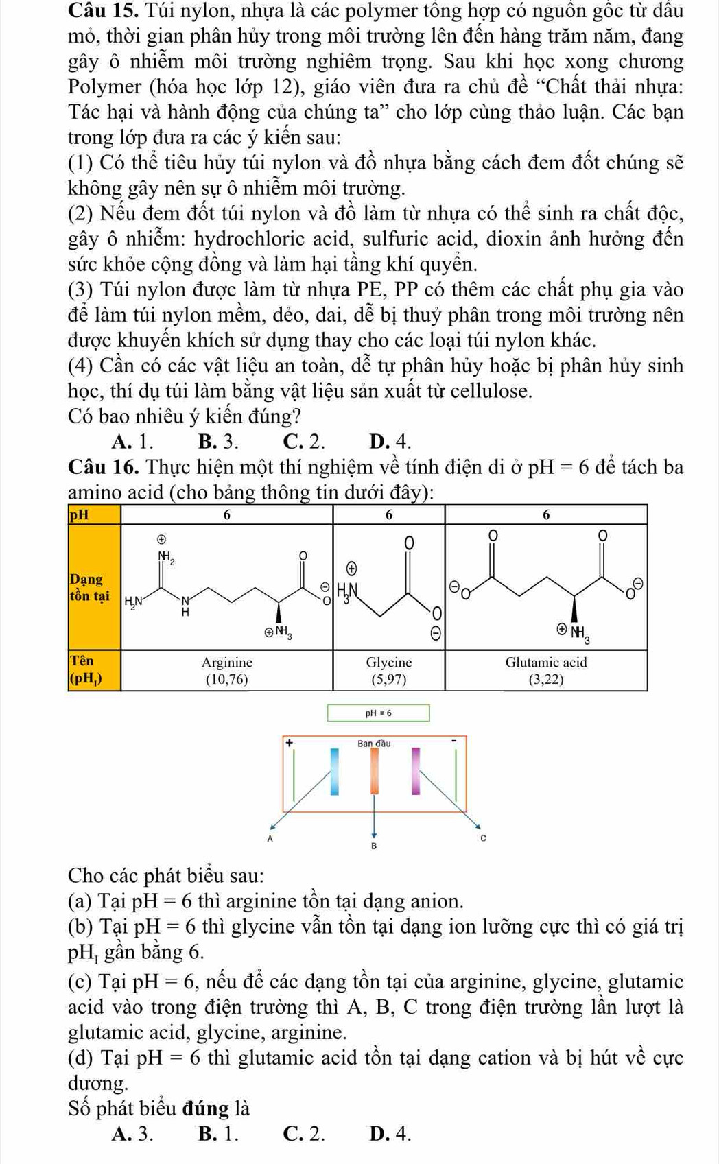 Túi nylon, nhựa là các polymer tông hợp có nguồn gốc từ dầu
mỏ, thời gian phân hủy trong môi trường lên đến hàng trăm năm, đang
gây ô nhiễm môi trường nghiêm trọng. Sau khi học xong chương
Polymer (hóa học lớp 12), giáo viên đưa ra chủ đề “Chất thải nhựa:
Tác hại và hành động của chúng ta” cho lớp cùng thảo luận. Các bạn
trong lớp đưa ra các ý kiến sau:
(1) Có thể tiêu hủy túi nylon và đồ nhựa bằng cách đem đốt chúng sẽ
không gây nên sự ô nhiễm môi trường.
(2) Nếu đem đốt túi nylon và đồ làm từ nhựa có thể sinh ra chất độc,
gây ô nhiễm: hydrochloric acid, sulfuric acid, dioxin ảnh hưởng đến
sức khỏe cộng đồng và làm hại tầng khí quyền.
(3) Túi nylon được làm từ nhựa PE, PP có thêm các chất phụ gia vào
để làm túi nylon mềm, dẻo, dai 5 ể bị thuỷ phân trong môi trường nên
được khuyến khích sử dụng thay cho các loại túi nylon khác.
(4) Cần có các vật liệu an toàn, dễ tự phân hủy hoặc bị phân hủy sinh
học, thí dụ túi làm bằng vật liệu sản xuất từ cellulose.
Có bao nhiêu ý kiến đúng?
A. 1. B. 3. C. 2. D. 4.
Câu 16. Thực hiện một thí nghiệm về tính điện di ở pH=6 dhat e tách ba
amino acid (cho bảng thông tin dưới đây):
Cho các phát biểu sau:
(a) Tại pH=6 thì arginine tồn tại dạng anion.
(b) Tại pH =6 thì glycine vẫn tồn tại dạng ion lưỡng cực thì có giá trị
pH, gần bằng 6.
(c) TaipH=6 , nếu đề các dạng tồn tại của arginine, glycine, glutamic
acid vào trong điện trường thì A, B, C trong điện trường lần lượt là
glutamic acid, glycine, arginine.
(d) Tại pH=6 thì glutamic acid tồn tại dạng cation và bị hút về cực
dương.
Số phát biểu đúng là
A. 3. B. 1. C. 2. D. 4.