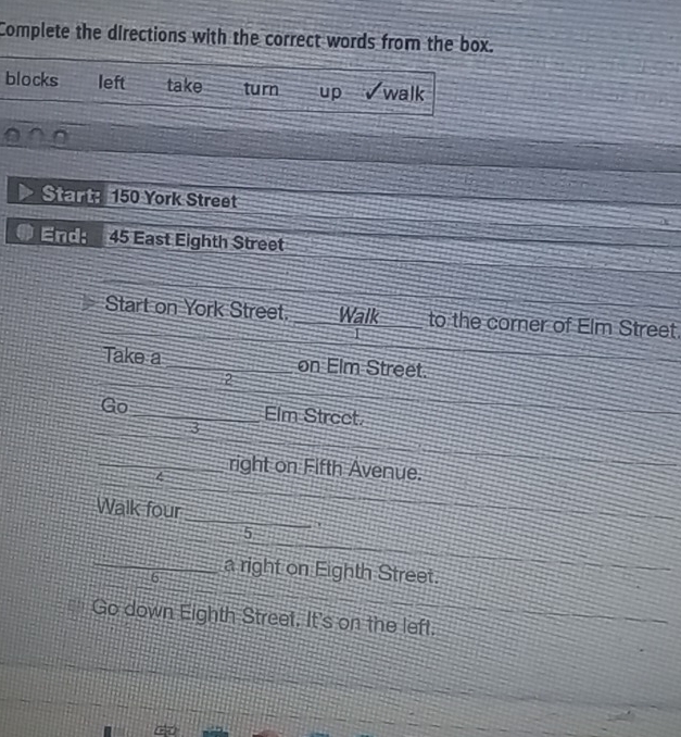 Complete the directions with the correct words from the box. 
blocks left take turn up √walk 
Start 150 York Street 
End: 45 East Eighth Street 
Start on York Street. _Walk to the corner of Elm Street. 
Take a _on Elm Street. 
2 
Go_ Elm Strect. 
3 
4 
_right on Fifth Avenue. 
_ 
Walk four 
5 
_6 a right on Eighth Street. 
Go down Eighth Street. It's on the left.