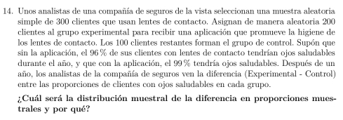 Unos analistas de una compañía de seguros de la vista seleccionan una muestra aleatoria 
simple de 300 clientes que usan lentes de contacto. Asignan de manera aleatoria 200
clientes al grupo experimental para recibir una aplicación que promueve la higiene de 
los lentes de contacto. Los 100 clientes restantes forman el grupo de control. Supón que 
sin la aplicación, el 96% de sus clientes con lentes de contacto tendrían ojos saludables 
durante el año, y que con la aplicación, el 99% tendría ojos saludables. Después de un 
año, los analistas de la compañía de seguros ven la diferencia (Experimental - Control) 
entre las proporciones de clientes con ojos saludables en cada grupo. 
¿Cuál será la distribución muestral de la diferencia en proporciones mues- 
trales y por qué?