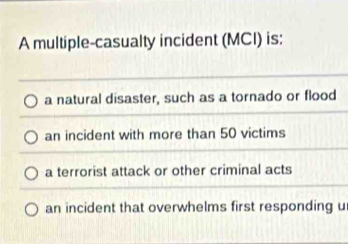 A multiple-casualty incident (MCI) is:
a natural disaster, such as a tornado or flood
an incident with more than 50 victims
a terrorist attack or other criminal acts
an incident that overwhelms first responding u