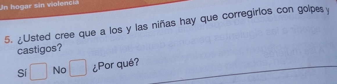 Un hogar sin violencia 
5. ¿Usted cree que a los y las niñas hay que corregirlos con golpes y 
castigos? 
Sí □ No □ ¿Por qué?