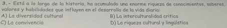 3.- Está a lo largo de la historia, ha acumulado una enorme riqueza de conocimientos, saberes,
valores y habilidades que influyen en el desarrollo de la vida diaria:
A) La diversidad cultural B) La interculturalidad crítica
C) La convivencia D) La riqueza cultural y lingüística