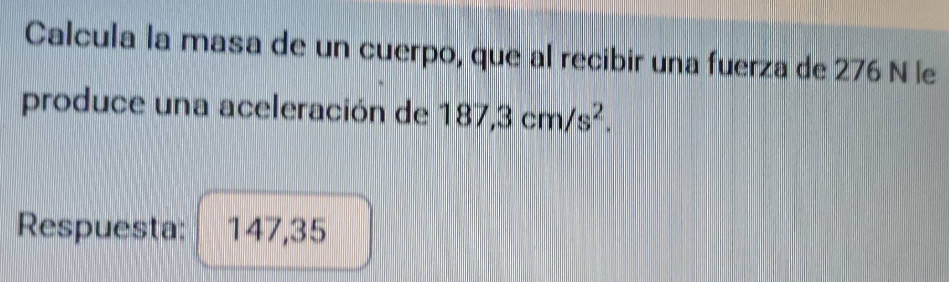 Calcula la masa de un cuerpo, que al recibir una fuerza de 276 N le 
produce una aceleración de 187,3cm/s^2. 
Respuesta: 147,35