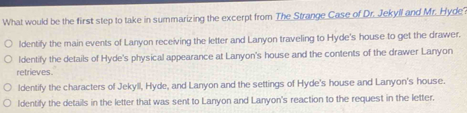 What would be the first step to take in summarizing the excerpt from The Strange Case of Dr. Jekyll and Mr. Hyde?
ldentify the main events of Lanyon receiving the letter and Lanyon traveling to Hyde's house to get the drawer.
ldentify the details of Hyde's physical appearance at Lanyon's house and the contents of the drawer Lanyon
retrieves.
Identify the characters of Jekyll, Hyde, and Lanyon and the settings of Hyde's house and Lanyon's house.
Identify the details in the letter that was sent to Lanyon and Lanyon's reaction to the request in the letter.