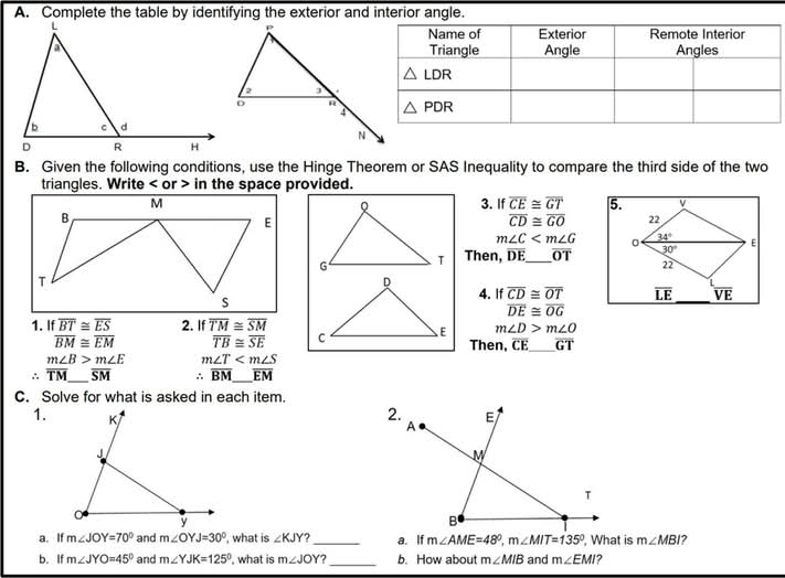 Complete the table by identifying the exterior and interior angle.
B. Given the following conditions, use the Hinge Theorem or SAS Inequality to compare the third side of the two
triangles. Write < or > in the space provided.
3. If overline CE≌ overline GT 5. v
overline CD≌ overline GO 22
m∠ C 0 34°
Then, overline DE _ overline OT 30° E
22
_
4. If overline CD≌ overline OT overline LE overline VE
overline DE≌ overline OG
1. If overline BT≌ overline ES 2. If overline TM≌ overline SM
m∠ D>m∠ O
overline BM≌ overline EM overline TB≌ overline SE Then, CE_ overline GT
m∠ B>m∠ E m∠ T
∴ overline TM _ overline SM. overline BM _ overline EM
C. Solve for what is asked in each item.
1. K 
J
y
a. If m∠ JOY=70° and m∠ OYJ=30° , what is ∠ KJY _a. If m∠ AME=48°,m∠ MIT=135° , What is m∠ MBI ?
b. If m∠ JYO=45° and m∠ YJK=125° , what is m∠ JOY 7 _b. How about m∠ MIB and m∠ EMI ?