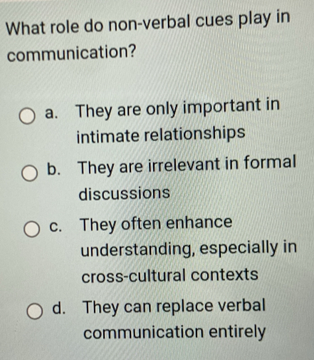 What role do non-verbal cues play in
communication?
a. They are only important in
intimate relationships
b. They are irrelevant in formal
discussions
c. They often enhance
understanding, especially in
cross-cultural contexts
d. They can replace verbal
communication entirely