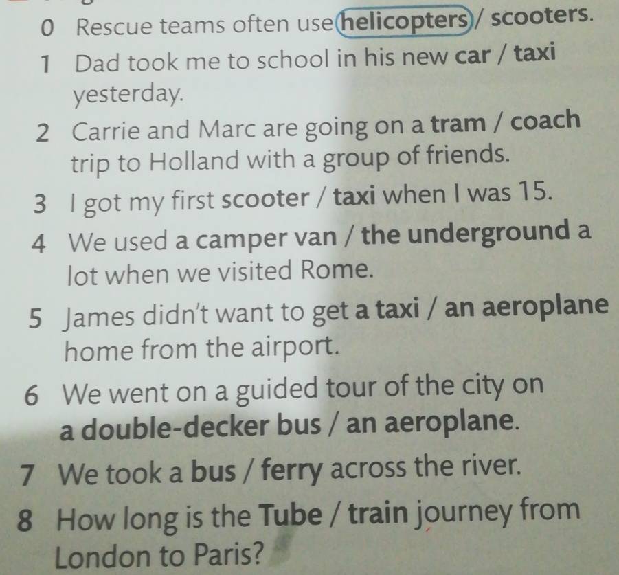 Rescue teams often use(helicopters)/ scooters. 
1 Dad took me to school in his new car / taxi 
yesterday. 
2 Carrie and Marc are going on a tram / coach 
trip to Holland with a group of friends. 
3 l got my first scooter / taxi when I was 15. 
4 We used a camper van / the underground a 
lot when we visited Rome. 
5 James didn't want to get a taxi / an aeroplane 
home from the airport. 
6 We went on a guided tour of the city on 
a double-decker bus / an aeroplane. 
7 We took a bus / ferry across the river. 
8 How long is the Tube / train journey from 
London to Paris?