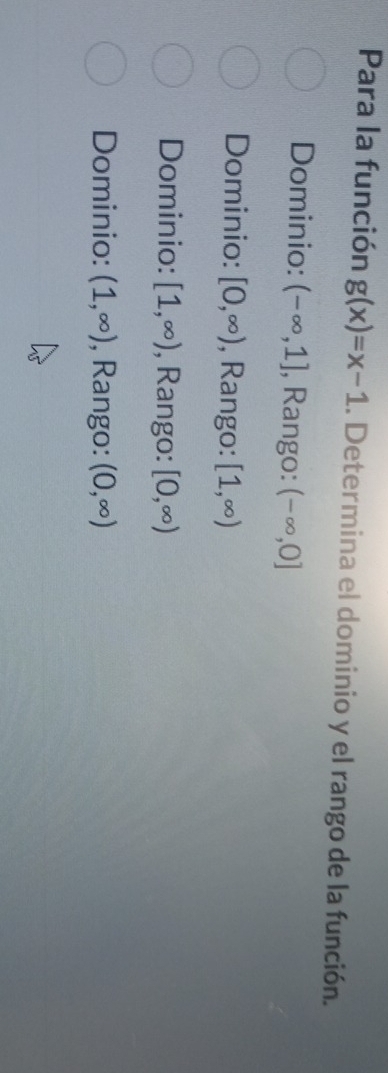 Para la función g(x)=x-1. Determina el dominio y el rango de la función.
Dominio: (-∈fty ,1] , Rango: (-∈fty ,0]
Dominio: [0,∈fty ) , Rango: [1,∈fty )
Dominio: [1,∈fty ) , Rango: [0,∈fty )
Dominio: (1,∈fty ) , Rango: (0,∈fty )