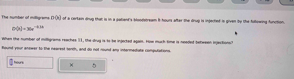 The number of milligrams D(h) of a certain drug that is in a patient's bloodstream h hours after the drug is injected is given by the following function.
D(h)=30e^(-0.3h)
When the number of milligrams reaches 11, the drug is to be injected again. How much time is needed between injections? 
Round your answer to the nearest tenth, and do not round any intermediate computations.
hours
× 5