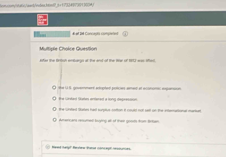 tion.com/static/awd/index.htm? t=1732 197301303#
in
' 4 ol 24 Concepts completed
Multiple Choice Question
After the British emrbargo at the end of the War of 1812 was lifted,
O the U.S. government adopted policles aimed at economic expansion.
O the United States entered a long depression.
the United States had surplus cotton it could not sell on the international market.
O Americans resumed buying all of their goods from Britain.
Need help? Review these concept resources.