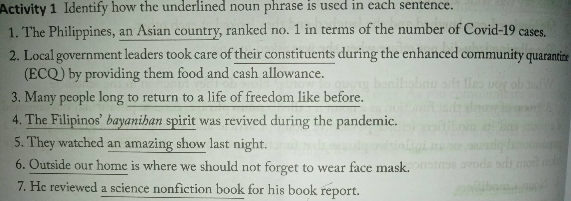 Activity 1 Identify how the underlined noun phrase is used in each sentence. 
1. The Philippines, an Asian country, ranked no. 1 in terms of the number of Covid-19 cases. 
2. Local government leaders took care of their constituents during the enhanced community quarantine 
(ECQ) by providing them food and cash allowance. 
3. Many people long to return to a life of freedom like before. 
4. The Filipinos’ bayanihan spirit was revived during the pandemic. 
5. They watched an amazing show last night. 
6. Outside our home is where we should not forget to wear face mask. 
7. He reviewed a science nonfiction book for his book report.