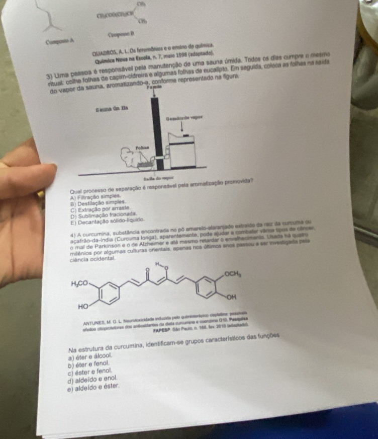 C8b
CHjCOO(CHgCH
Composito A Coapono B
QUADROS, A. L. Os feromônios e o ensino de química.
Química Nova na Escola, n. 7, maio 1998 (adaptado).
3) Uma pessoa é responsável pela manutenção de uma sauna úmida. Todos os dias cumpre o mesmo
nitual: colhe folhas de capim-cidreira e algumas folhas de eucalipto. Em seguida, coleca as folhas na saída
do vaizando-a, conforme representado na figura;
Qual processo de separação é responsável pela aromatiza promovida?
A) Filtração simples.
B) Destilação simples.
C) Extração por arraste.
D) Sublimação fracionada.
E) Decantação sólido-líquido.
4) A curcumina, substância encontrada no pó amarelo-alaranjado extraido da raiz da curcuma eu
açafrão-da-índia (Curcuma longa), sparentemente, pode ajudar a combaler vários tipos de câncer,
o mal de Parkinson e o de Alzheimer e até mesmo retardar o envelhecimento. Usada há quatro
milênios por algumas culturas onentais, apenas nos últimos anos passeu a ser investigada pela
ciência ocidental.
ANTUNES, M. G. L. Neurotoxicidade induzida pelo quimioterápico cis
ofeilos citoprotstores dos anticxidantes da diete curcumena e cosntima Q10. Pesqulaa
FAPESP. São Paulo, n. 168, fex. 2010 (adastado).
Na estrutura da curcumina, identificam-se grupos característicos das funções
a) éter e álcool.
c) éster e fenol. b) éter e fenol.
e) aldeído e éster. d) aldeído e enol.